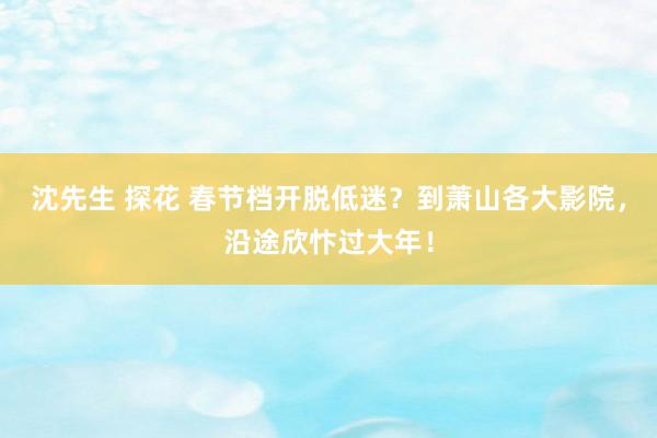 沈先生 探花 春节档开脱低迷？到萧山各大影院，沿途欣忭过大年！