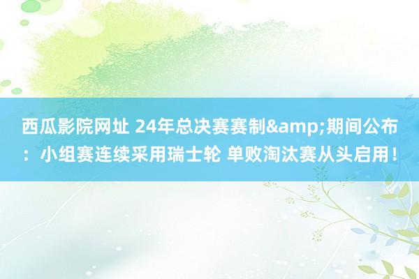 西瓜影院网址 24年总决赛赛制&期间公布：小组赛连续采用瑞士轮 单败淘汰赛从头启用！