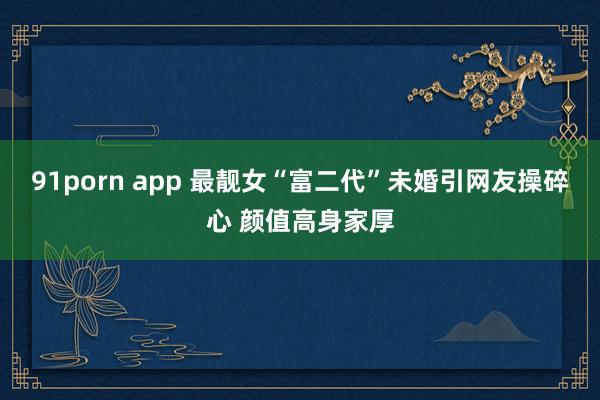 91porn app 最靓女“富二代”未婚引网友操碎心 颜值高身家厚