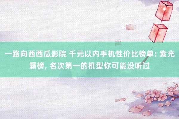 一路向西西瓜影院 千元以内手机性价比榜单: 紫光霸榜， 名次第一的机型你可能没听过