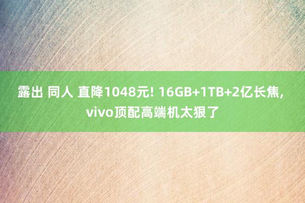 露出 同人 直降1048元! 16GB+1TB+2亿长焦， vivo顶配高端机太狠了