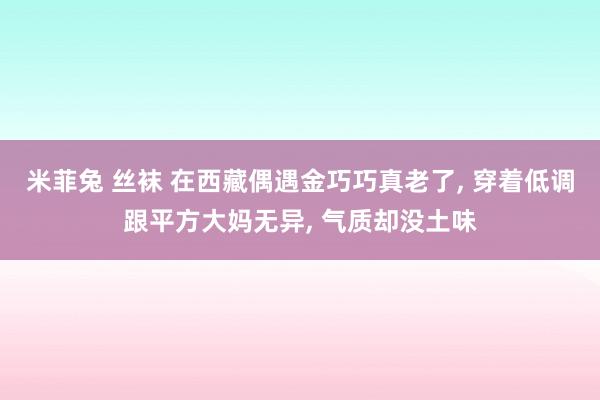 米菲兔 丝袜 在西藏偶遇金巧巧真老了， 穿着低调跟平方大妈无异， 气质却没土味