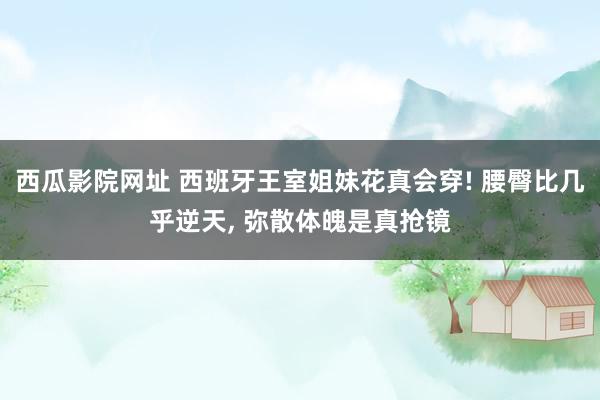 西瓜影院网址 西班牙王室姐妹花真会穿! 腰臀比几乎逆天， 弥散体魄是真抢镜