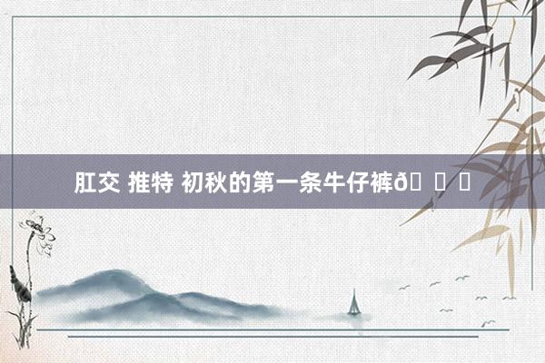 肛交 推特 初秋的第一条牛仔裤👖