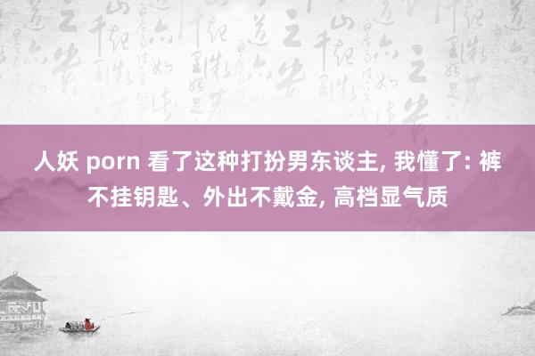 人妖 porn 看了这种打扮男东谈主， 我懂了: 裤不挂钥匙、外出不戴金， 高档显气质