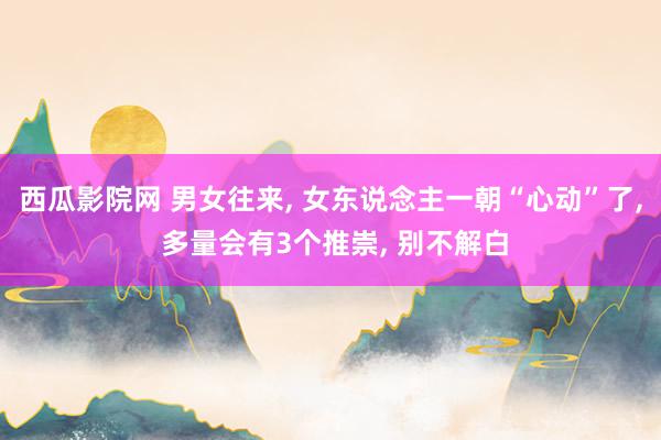 西瓜影院网 男女往来， 女东说念主一朝“心动”了， 多量会有3个推崇， 别不解白