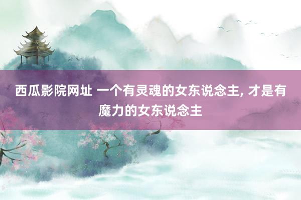 西瓜影院网址 一个有灵魂的女东说念主， 才是有魔力的女东说念主