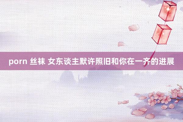 porn 丝袜 女东谈主默许照旧和你在一齐的进展