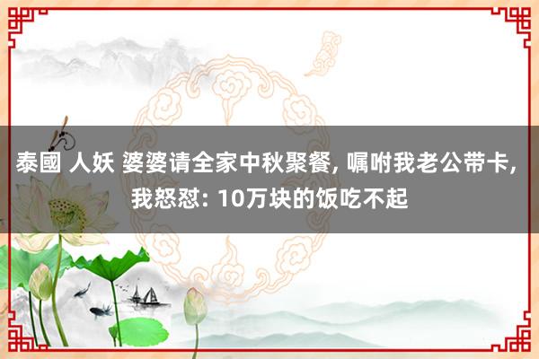 泰國 人妖 婆婆请全家中秋聚餐， 嘱咐我老公带卡， 我怒怼: 10万块的饭吃不起