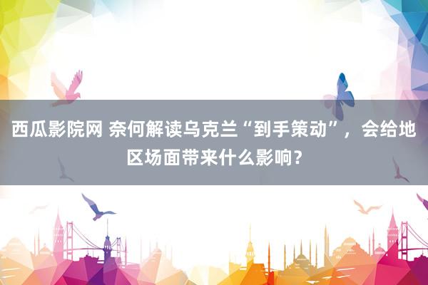 西瓜影院网 奈何解读乌克兰“到手策动”，会给地区场面带来什么影响？