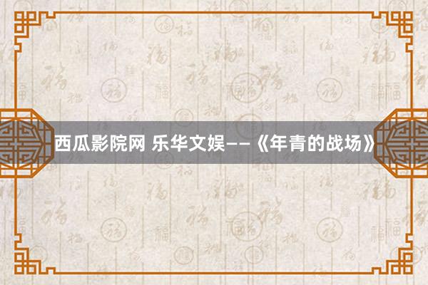 西瓜影院网 乐华文娱——《年青的战场》