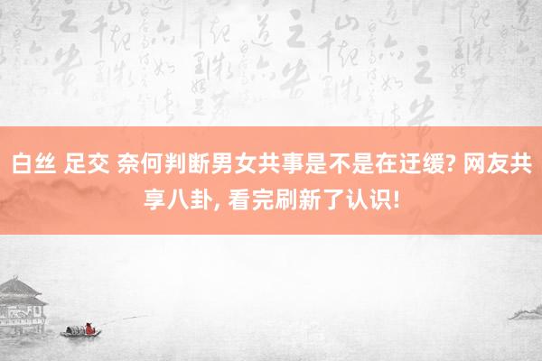 白丝 足交 奈何判断男女共事是不是在迂缓? 网友共享八卦， 看完刷新了认识!
