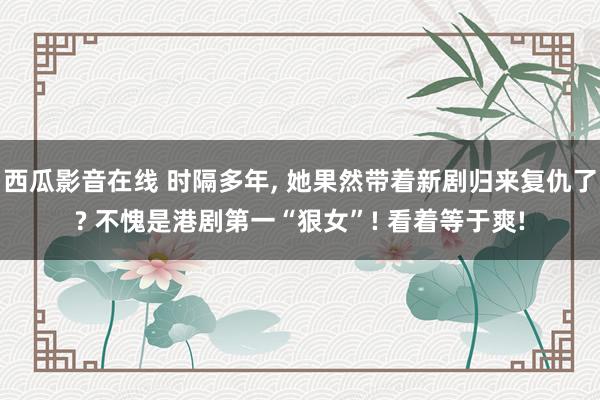 西瓜影音在线 时隔多年， 她果然带着新剧归来复仇了? 不愧是港剧第一“狠女”! 看着等于爽!