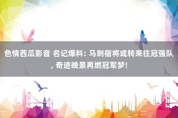 色情西瓜影音 名记爆料: 马刺宿将或转来往冠强队， 奇迹晚景再燃冠军梦!