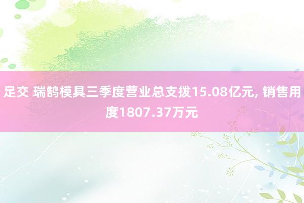 足交 瑞鹄模具三季度营业总支拨15.08亿元， 销售用度1807.37万元