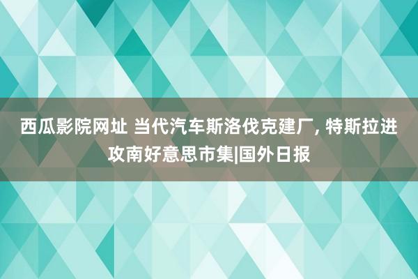 西瓜影院网址 当代汽车斯洛伐克建厂， 特斯拉进攻南好意思市集|国外日报