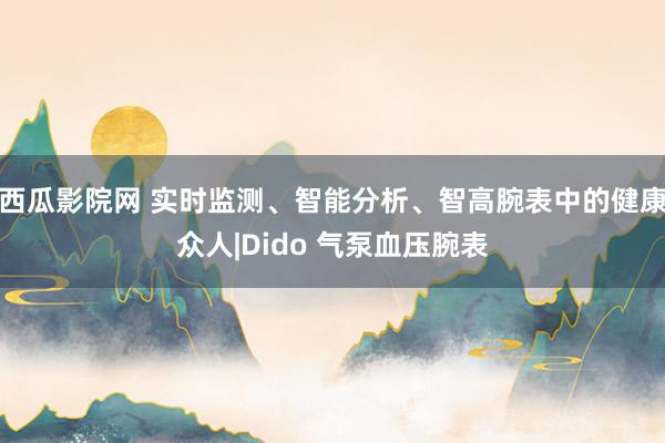 西瓜影院网 实时监测、智能分析、智高腕表中的健康众人|Dido 气泵血压腕表
