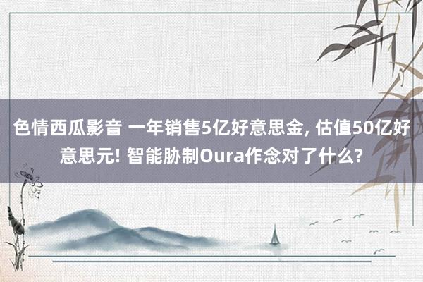 色情西瓜影音 一年销售5亿好意思金， 估值50亿好意思元! 智能胁制Oura作念对了什么?