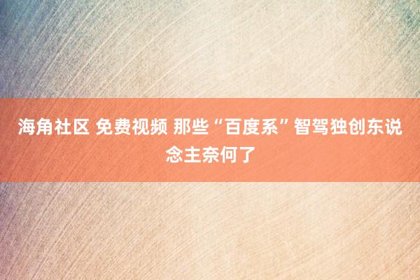 海角社区 免费视频 那些“百度系”智驾独创东说念主奈何了