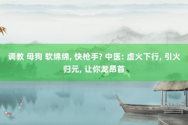 调教 母狗 软绵绵， 快枪手? 中医: 虚火下行， 引火归元， 让你龙昂首