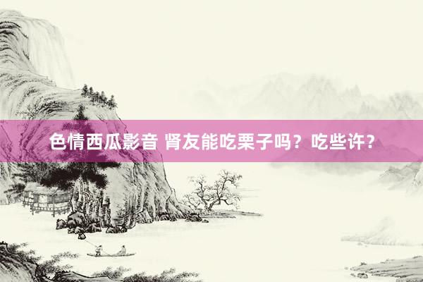 色情西瓜影音 肾友能吃栗子吗？吃些许？