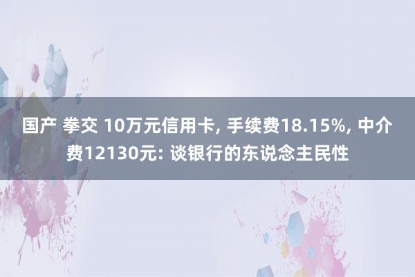 国产 拳交 10万元信用卡， 手续费18.15%， 中介费12130元: 谈银行的东说念主民性