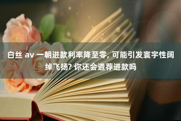 白丝 av 一朝进款利率降至零， 可能引发寰宇性阔绰飞扬? 你还会遴荐进款吗