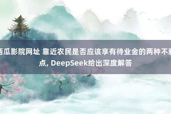 西瓜影院网址 靠近农民是否应该享有待业金的两种不雅点， DeepSeek给出深度解答