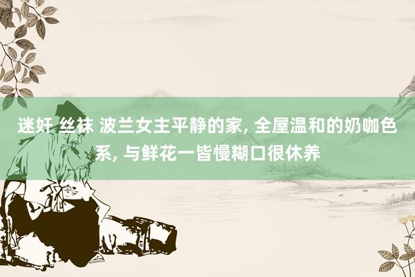 迷奸 丝袜 波兰女主平静的家， 全屋温和的奶咖色系， 与鲜花一皆慢糊口很休养