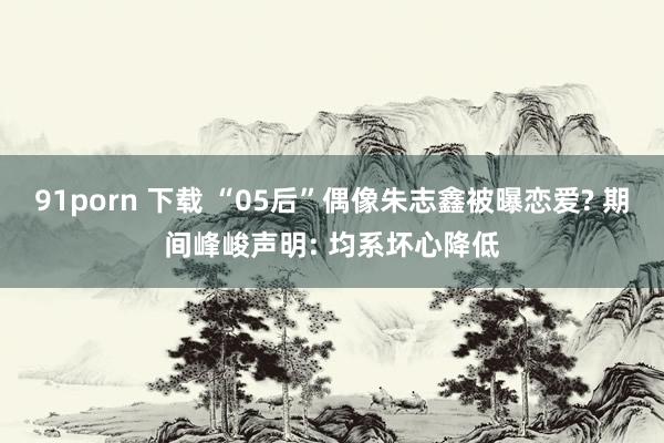 91porn 下载 “05后”偶像朱志鑫被曝恋爱? 期间峰峻声明: 均系坏心降低