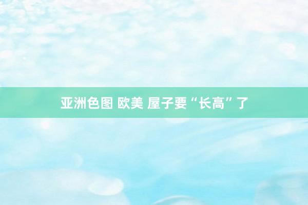 亚洲色图 欧美 屋子要“长高”了