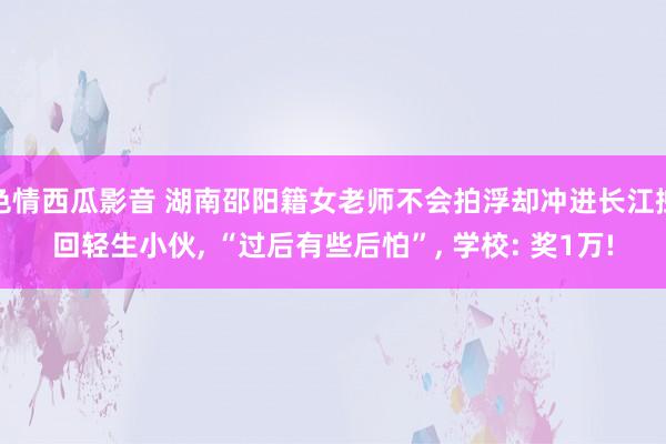 色情西瓜影音 湖南邵阳籍女老师不会拍浮却冲进长江拽回轻生小伙， “过后有些后怕”， 学校: 奖1万!