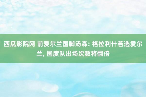 西瓜影院网 前爱尔兰国脚汤森: 格拉利什若选爱尔兰， 国度队出场次数将翻倍