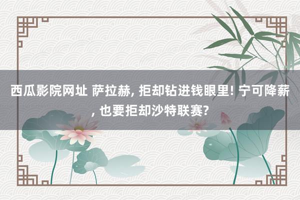 西瓜影院网址 萨拉赫， 拒却钻进钱眼里! 宁可降薪， 也要拒却沙特联赛?
