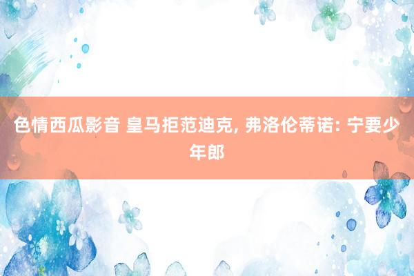 色情西瓜影音 皇马拒范迪克， 弗洛伦蒂诺: 宁要少年郎