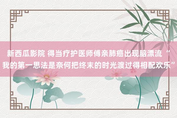 新西瓜影院 得当疗护医师傅亲肺癌出现脑漂流 “我的第一思法是奈何把终末的时光渡过得相配欢乐”