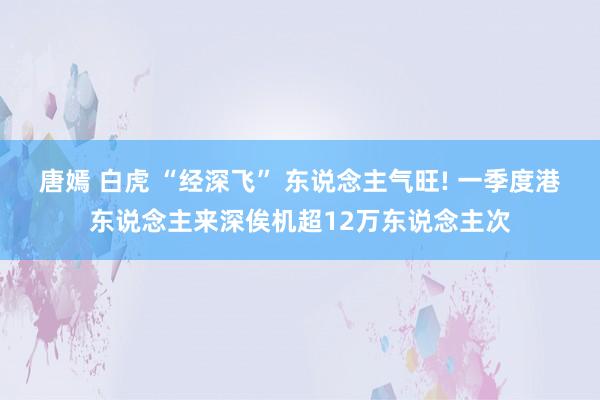 唐嫣 白虎 “经深飞” 东说念主气旺! 一季度港东说念主来深俟机超12万东说念主次
