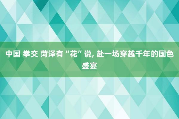 中国 拳交 菏泽有“花”说， 赴一场穿越千年的国色盛宴