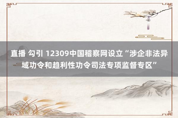 直播 勾引 12309中国稽察网设立“涉企非法异域功令和趋利性功令司法专项监督专区”