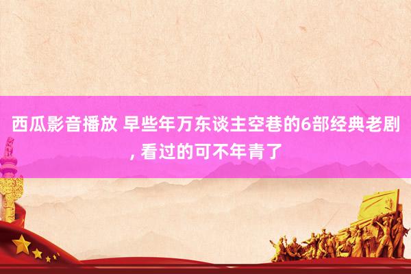 西瓜影音播放 早些年万东谈主空巷的6部经典老剧， 看过的可不年青了