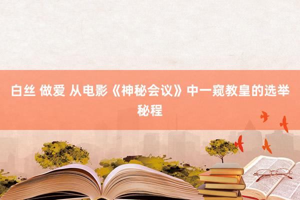 白丝 做爱 从电影《神秘会议》中一窥教皇的选举秘程