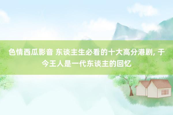 色情西瓜影音 东谈主生必看的十大高分港剧， 于今王人是一代东谈主的回忆