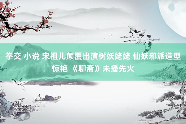 拳交 小说 宋祖儿颠覆出演树妖姥姥 仙妖邪派造型惊艳 《聊斋》未播先火
