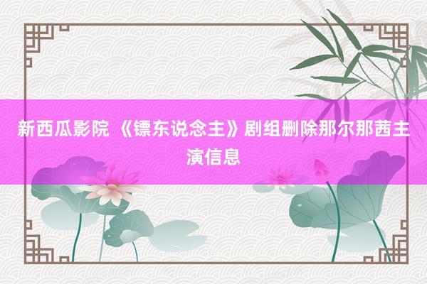 新西瓜影院 《镖东说念主》剧组删除那尔那茜主演信息