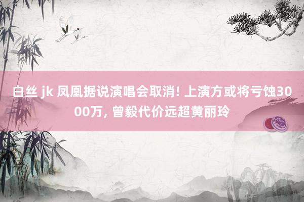 白丝 jk 凤凰据说演唱会取消! 上演方或将亏蚀3000万， 曾毅代价远超黄丽玲