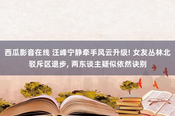 西瓜影音在线 汪峰宁静牵手风云升级! 女友丛林北驳斥区退步， 两东谈主疑似依然诀别