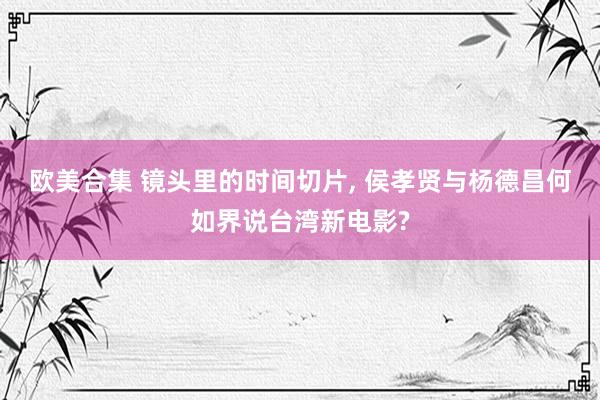 欧美合集 镜头里的时间切片， 侯孝贤与杨德昌何如界说台湾新电影?