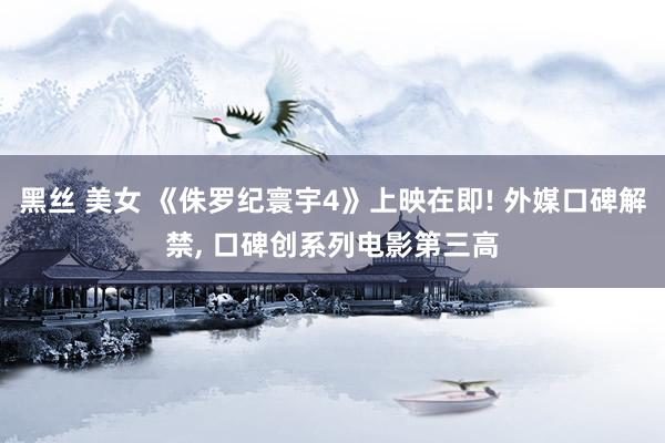 黑丝 美女 《侏罗纪寰宇4》上映在即! 外媒口碑解禁， 口碑创系列电影第三高