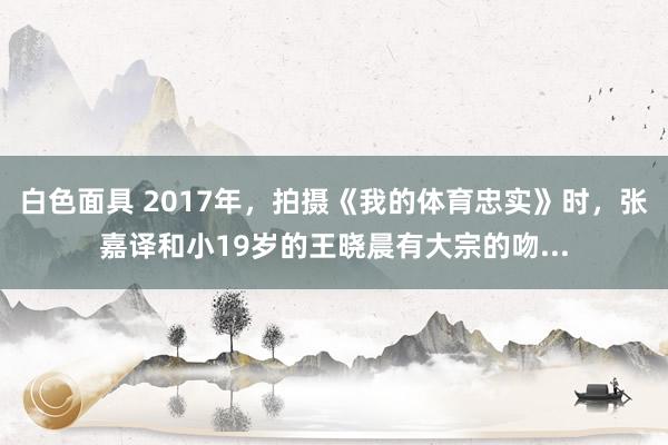白色面具 2017年，拍摄《我的体育忠实》时，张嘉译和小19岁的王晓晨有大宗的吻...